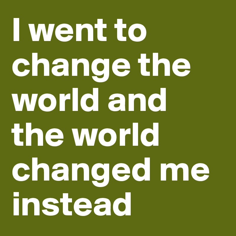 I went to change the world and the world changed me instead 