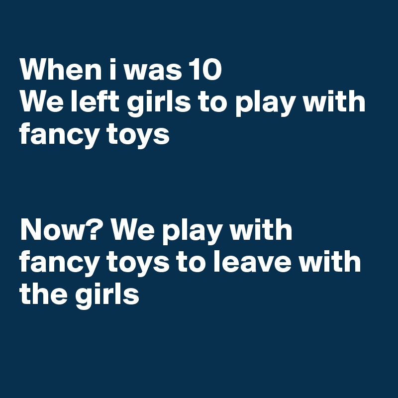 
When i was 10
We left girls to play with fancy toys


Now? We play with fancy toys to leave with the girls

