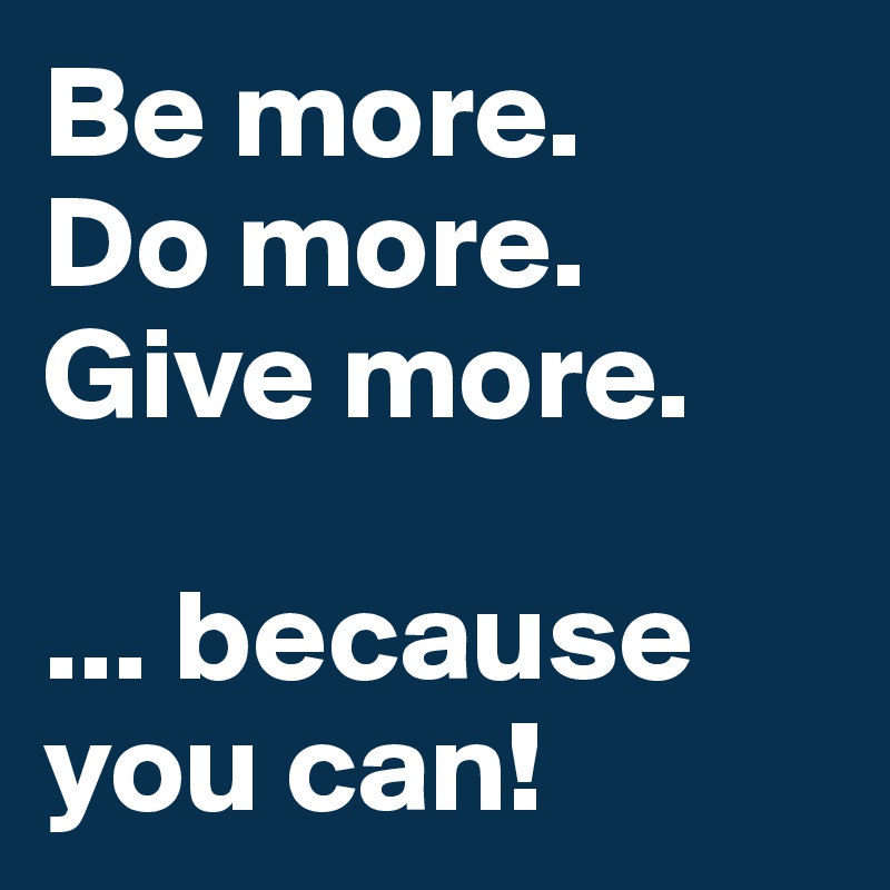 Be more.
Do more.
Give more.

... because you can!