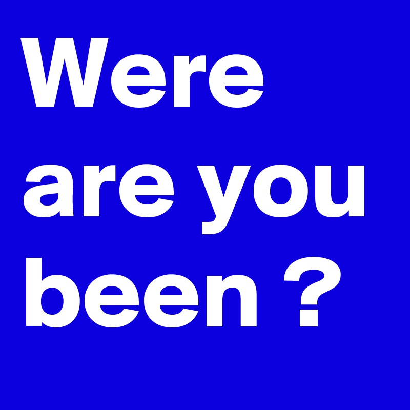 Were are you been ?