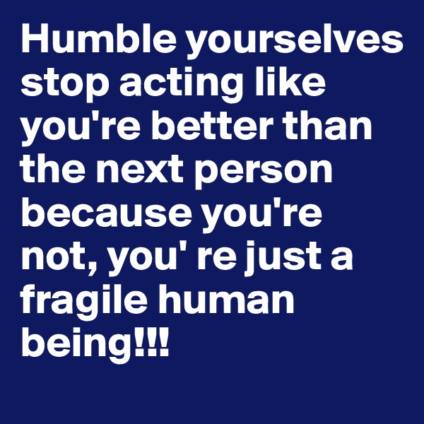 Humble yourselves stop acting like you're better than the next person because you're not, you' re just a fragile human being!!!