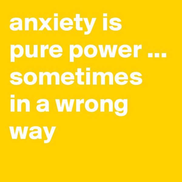 anxiety is pure power ... sometimes in a wrong way