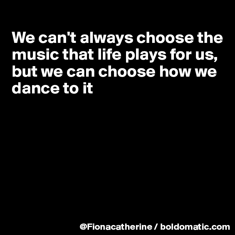 
We can't always choose the
music that life plays for us,
but we can choose how we
dance to it






