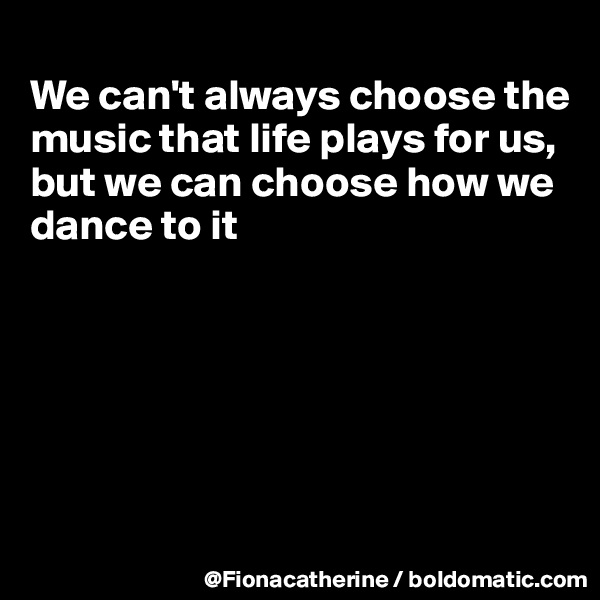 
We can't always choose the
music that life plays for us,
but we can choose how we
dance to it






