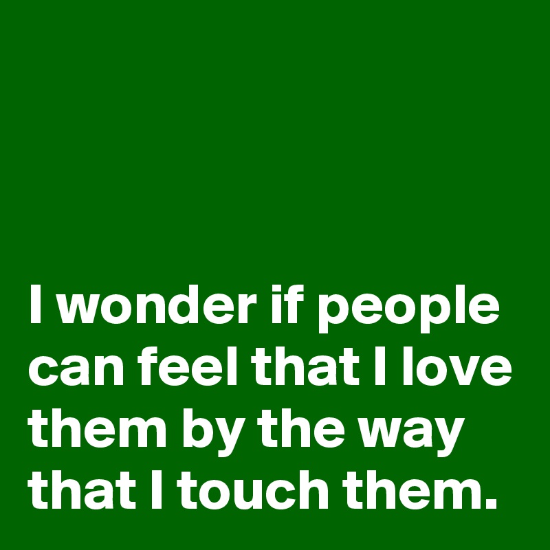 



I wonder if people can feel that I love them by the way that I touch them.