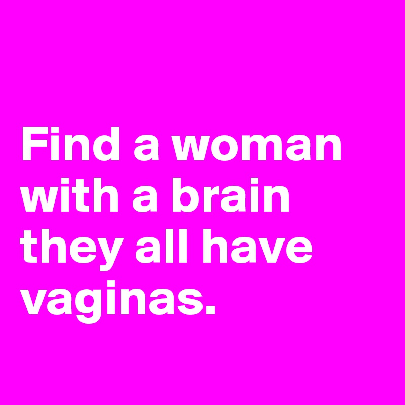 

Find a woman with a brain they all have vaginas.
