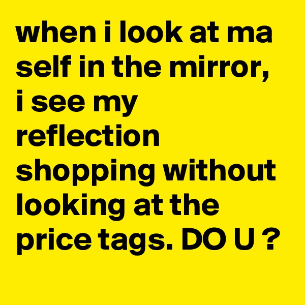 when i look at ma self in the mirror, i see my reflection shopping without looking at the price tags. DO U ?