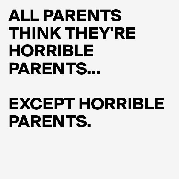 ALL PARENTS THINK THEY'RE HORRIBLE PARENTS...

EXCEPT HORRIBLE PARENTS.

 
