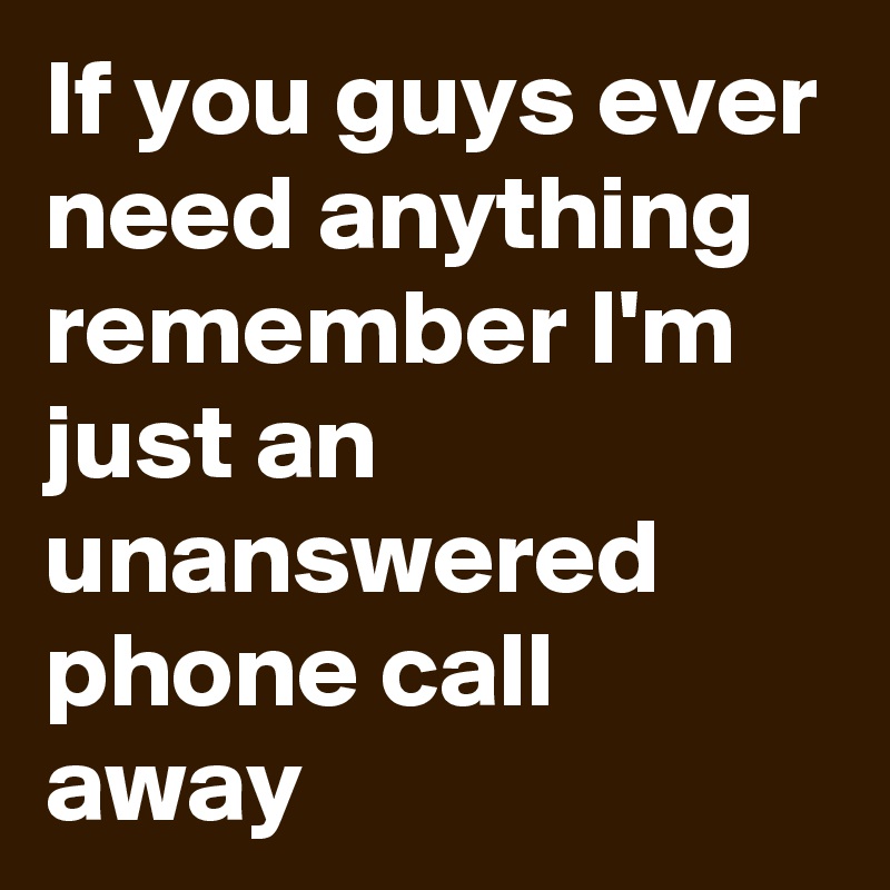 If you guys ever need anything remember I'm just an unanswered phone call away