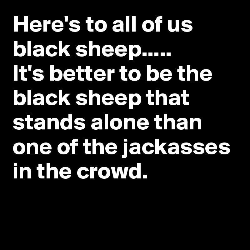 Here's to all of us black sheep.....
It's better to be the black sheep that stands alone than one of the jackasses in the crowd.
