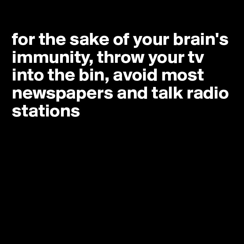 
for the sake of your brain's immunity, throw your tv into the bin, avoid most newspapers and talk radio stations





