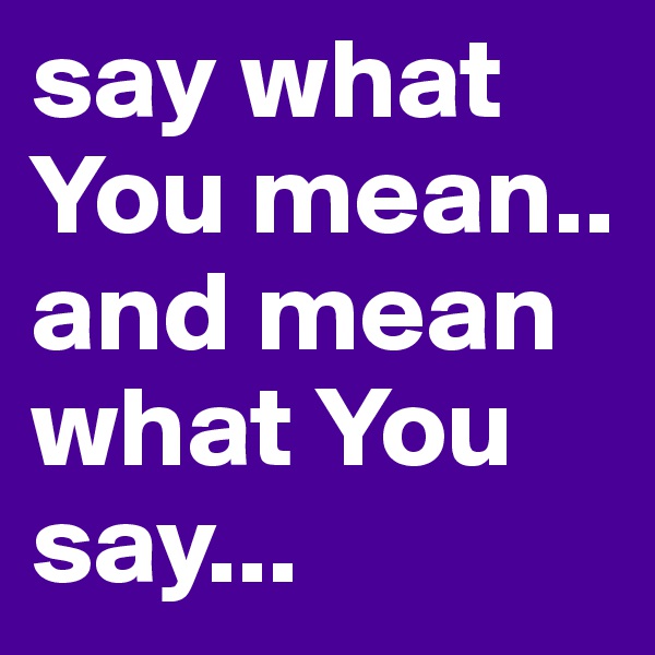 say what You mean..  and mean what You say... 