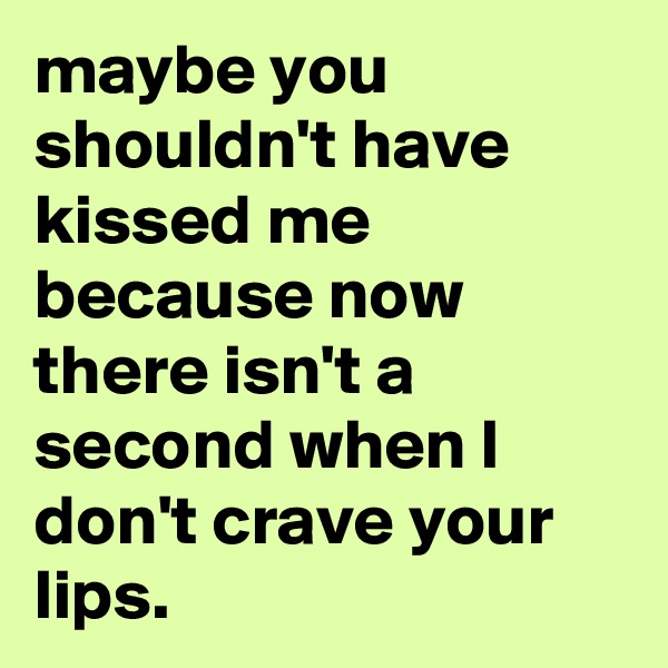 maybe you shouldn't have kissed me because now there isn't a second when I don't crave your lips.