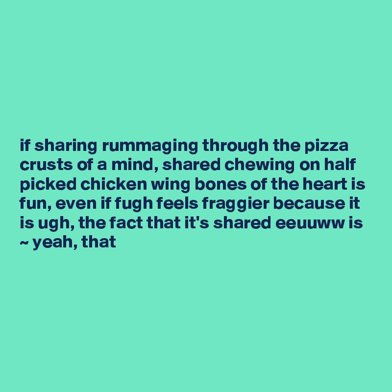 





if sharing rummaging through the pizza crusts of a mind, shared chewing on half picked chicken wing bones of the heart is fun, even if fugh feels fraggier because it is ugh, the fact that it's shared eeuuww is ~ yeah, that





