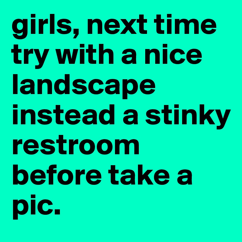 girls, next time try with a nice landscape instead a stinky restroom before take a pic.
