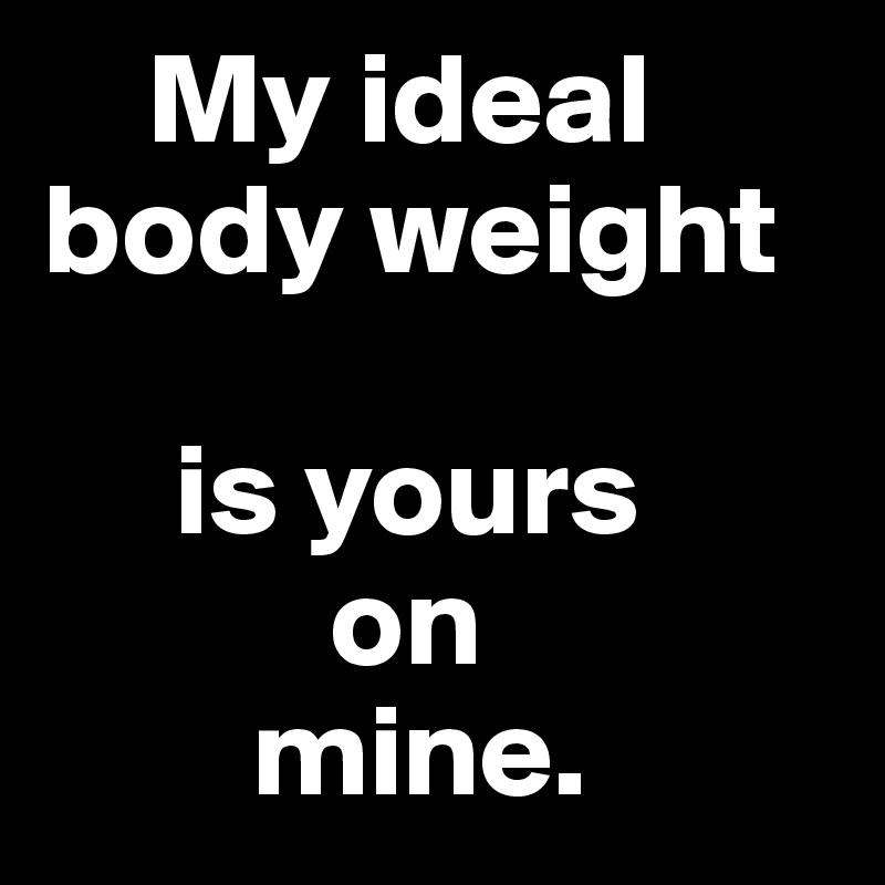    My ideal body weight

     is yours 
           on 
        mine.