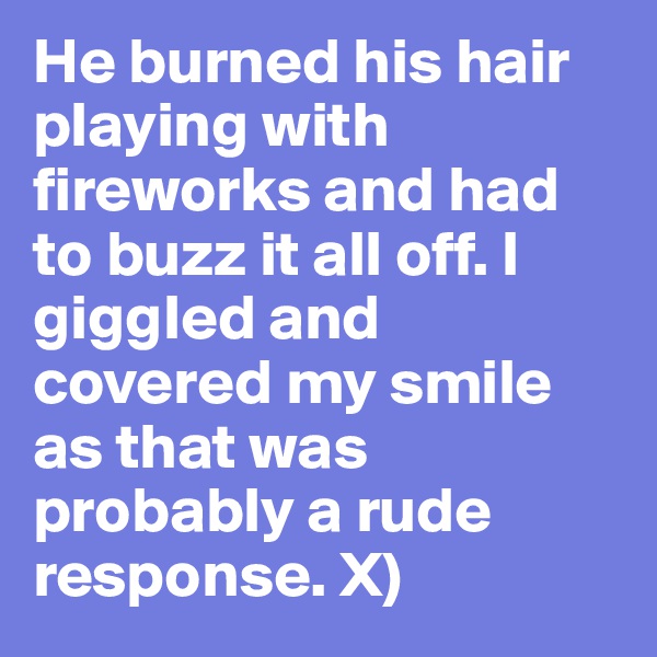 He burned his hair playing with fireworks and had to buzz it all off. I giggled and covered my smile as that was probably a rude response. X) 