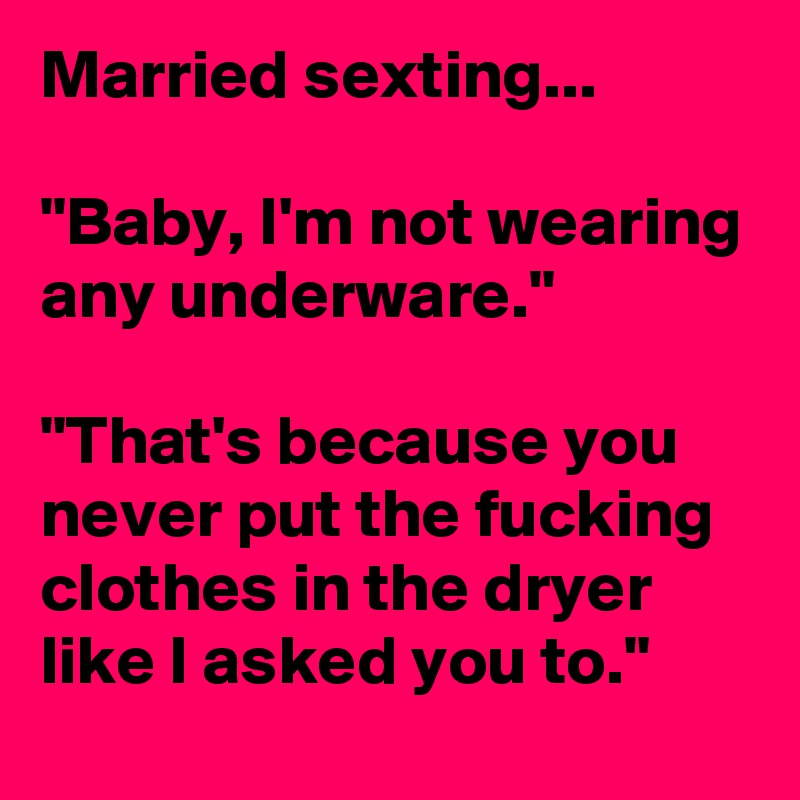 Married sexting...

"Baby, I'm not wearing any underware."

"That's because you never put the fucking clothes in the dryer like I asked you to."