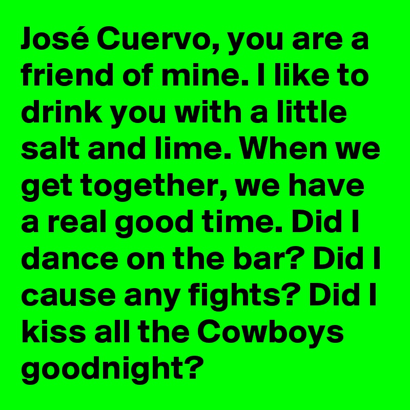 José Cuervo, you are a friend of mine. I like to drink you with a little salt and lime. When we get together, we have a real good time. Did I dance on the bar? Did I cause any fights? Did I kiss all the Cowboys goodnight?