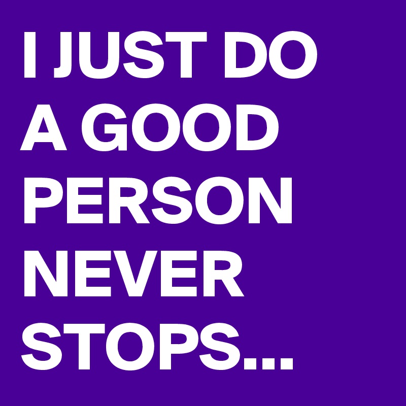 I JUST DO A GOOD PERSON NEVER STOPS...