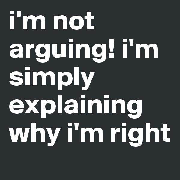 i'm not arguing! i'm simply explaining why i'm right 