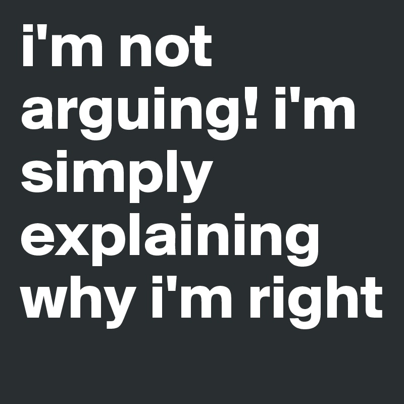 i'm not arguing! i'm simply explaining why i'm right 