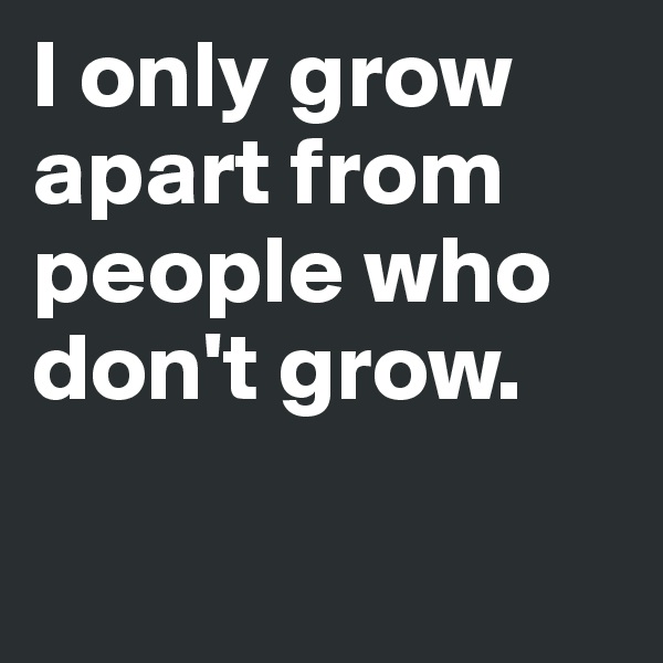 I only grow apart from people who don't grow. 

