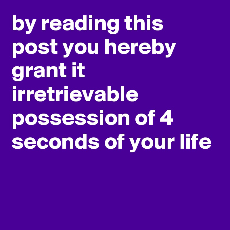 by reading this post you hereby grant it irretrievable possession of 4 seconds of your life

