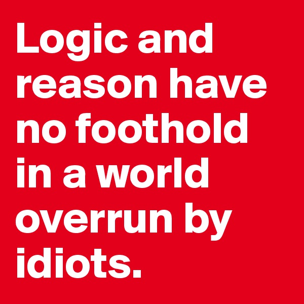 Logic and reason have no foothold in a world overrun by idiots.