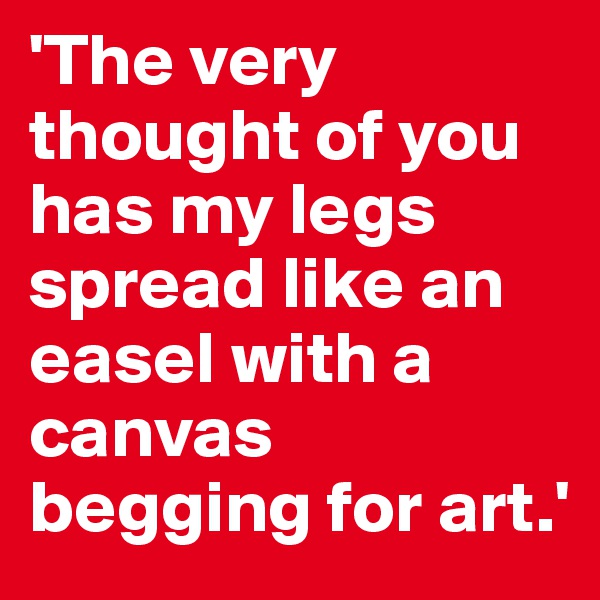 'The very thought of you has my legs spread like an easel with a canvas begging for art.'