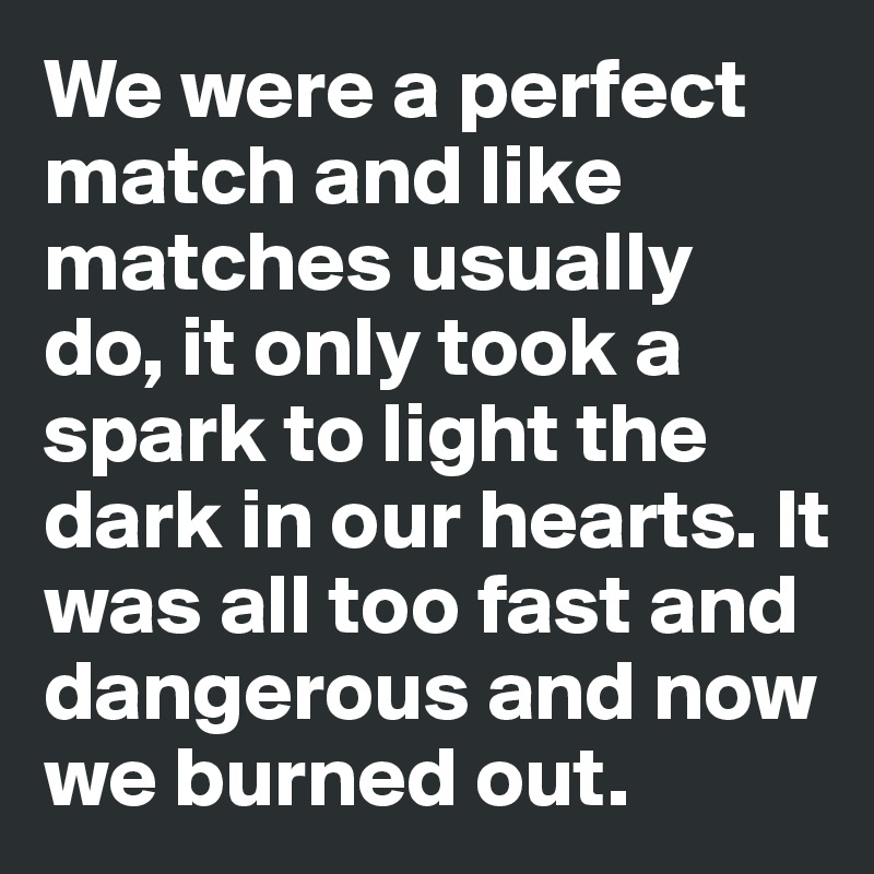 We were a perfect match and like matches usually do, it only took a spark to light the dark in our hearts. It was all too fast and dangerous and now we burned out. 