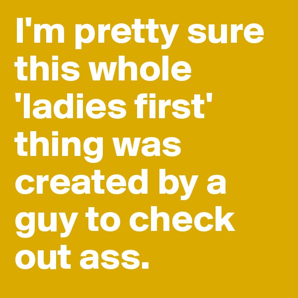 I'm pretty sure this whole 'ladies first' thing was created by a guy to check out ass. 
