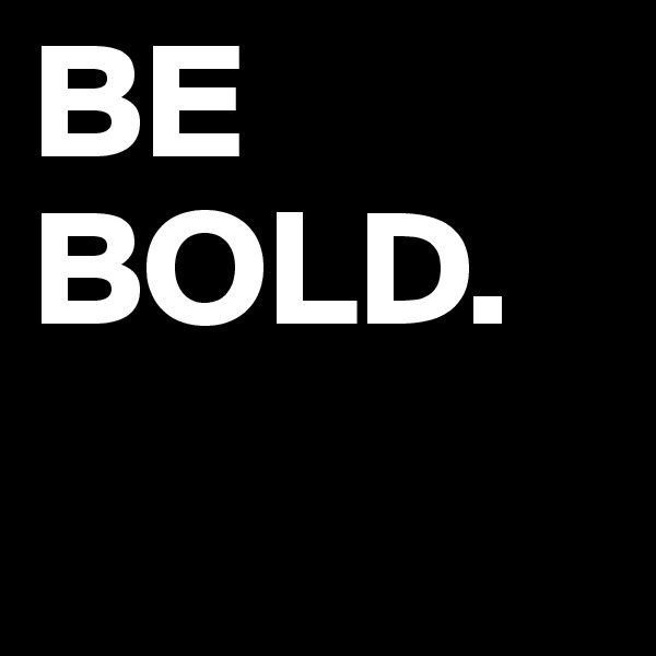 BE
BOLD. 