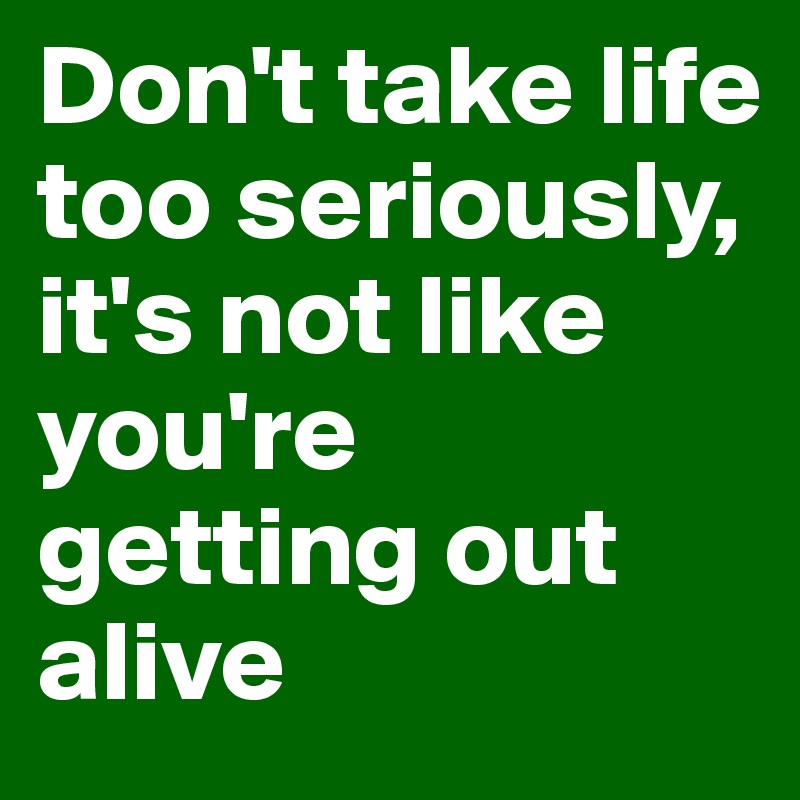 Don't take life too seriously, it's not like you're getting out alive
