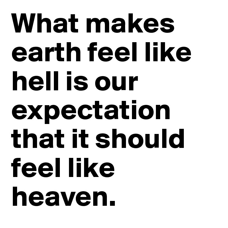 What makes earth feel like hell is our expectation that it should feel like heaven.
