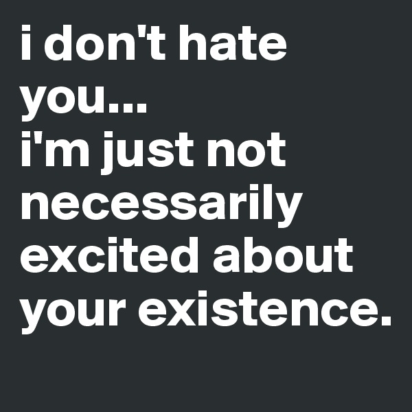 i don't hate you...
i'm just not necessarily excited about your existence.