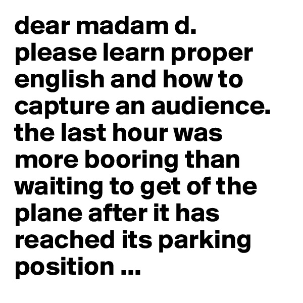 dear madam d. 
please learn proper english and how to capture an audience. the last hour was more booring than waiting to get of the plane after it has reached its parking position ...