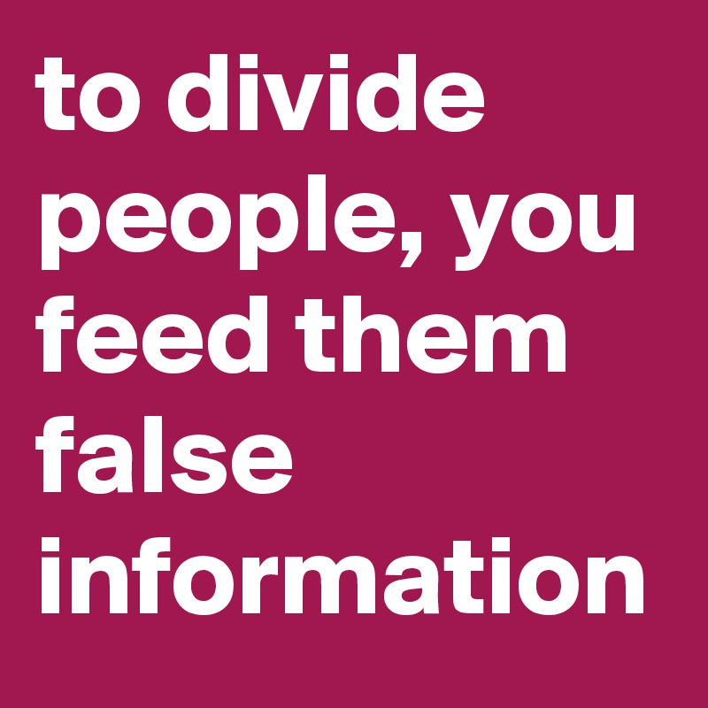 to divide people, you feed them false information