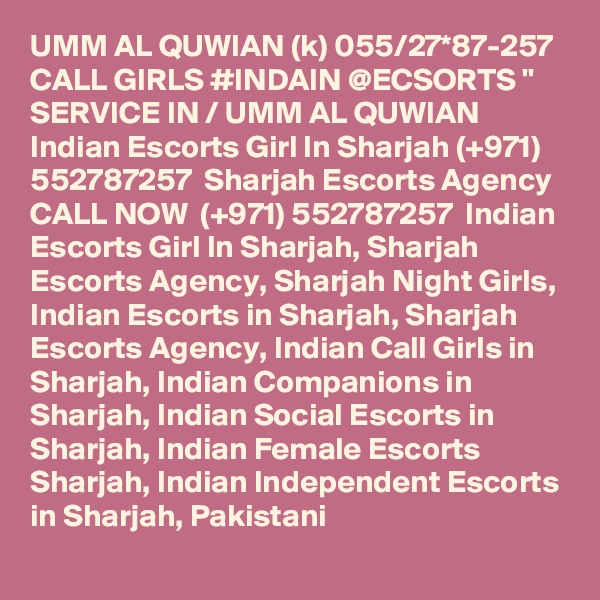 UMM AL QUWIAN (k) 055/27*87-257 CALL GIRLS #INDAIN @ECSORTS " SERVICE IN / UMM AL QUWIAN Indian Escorts Girl In Sharjah (+971) 552787257  Sharjah Escorts Agency
CALL NOW  (+971) 552787257  Indian Escorts Girl In Sharjah, Sharjah Escorts Agency, Sharjah Night Girls, Indian Escorts in Sharjah, Sharjah Escorts Agency, Indian Call Girls in Sharjah, Indian Companions in Sharjah, Indian Social Escorts in Sharjah, Indian Female Escorts Sharjah, Indian Independent Escorts in Sharjah, Pakistani 