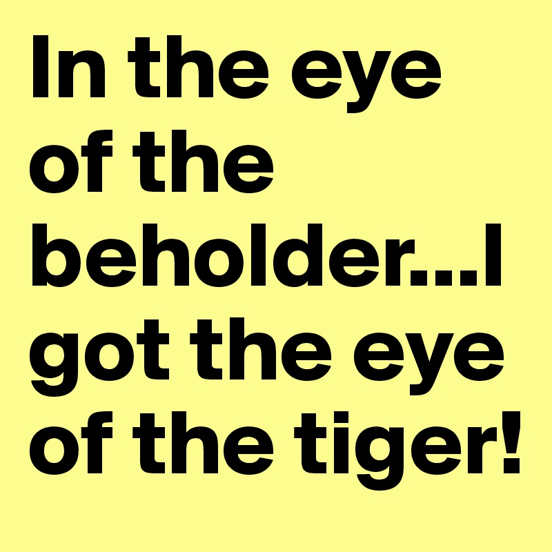 In the eye of the beholder...I got the eye of the tiger!