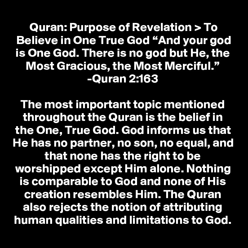 Quran: Purpose of Revelation > To Believe in One True God “And your god is One God. There is no god but He, the Most Gracious, the Most Merciful.” -Quran 2:163

The most important topic mentioned throughout the Quran is the belief in the One, True God. God informs us that He has no partner, no son, no equal, and that none has the right to be worshipped except Him alone. Nothing is comparable to God and none of His creation resembles Him. The Quran also rejects the notion of attributing human qualities and limitations to God.

