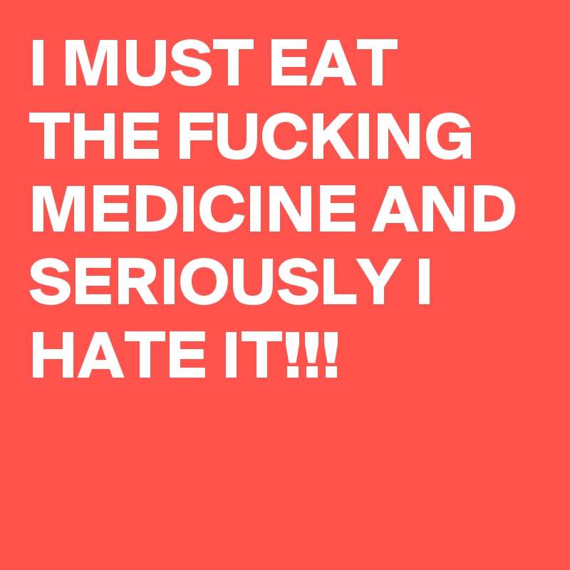 I MUST EAT THE FUCKING MEDICINE AND SERIOUSLY I HATE IT!!!

