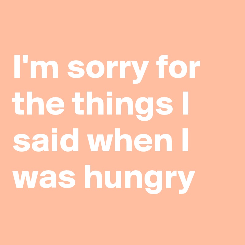 
I'm sorry for the things I said when I was hungry
