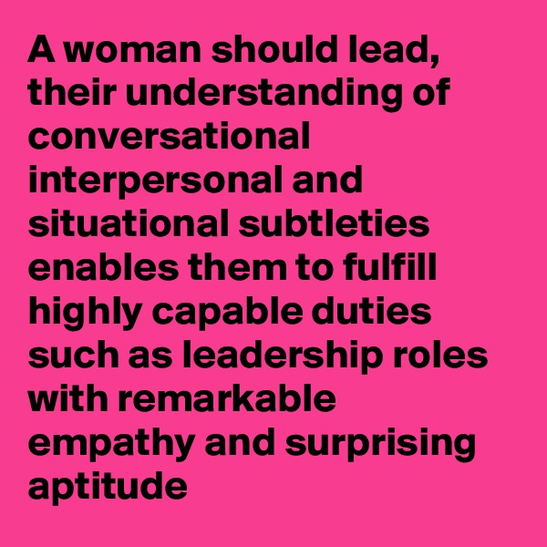 A woman should lead, their understanding of conversational interpersonal and situational subtleties enables them to fulfill highly capable duties such as leadership roles with remarkable empathy and surprising aptitude 