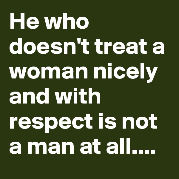 He who doesn't treat a woman nicely and with respect is not a man at all....