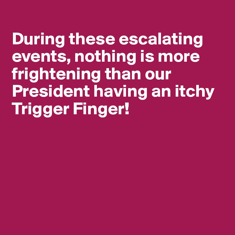 
During these escalating events, nothing is more 
frightening than our
President having an itchy
Trigger Finger!





