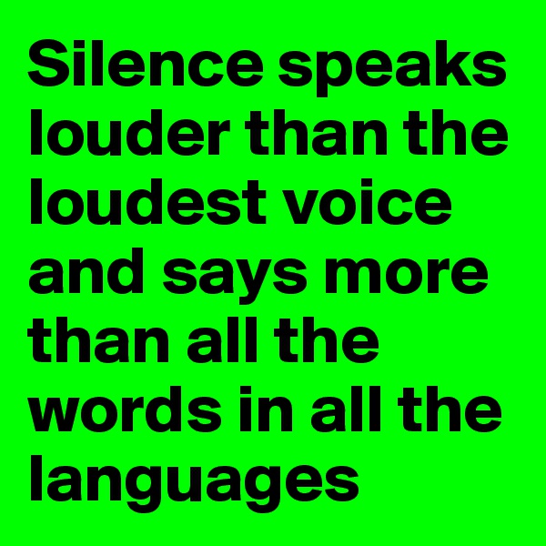 Silence speaks louder than the loudest voice and says more than all the words in all the languages