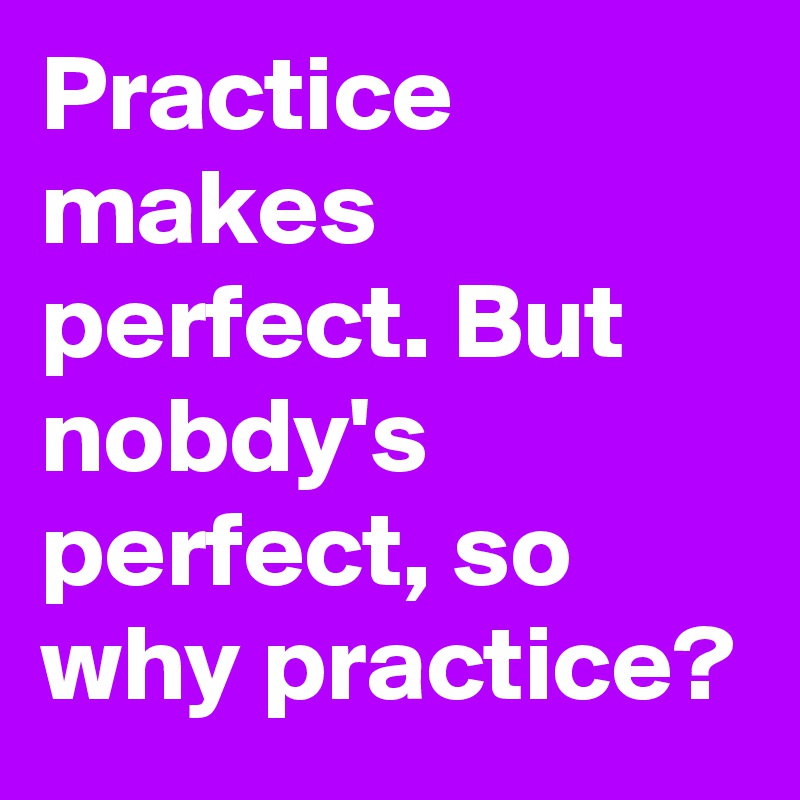 Practice makes perfect. But nobdy's perfect, so why practice?
