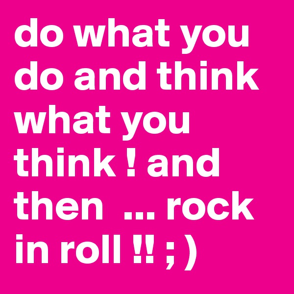 do what you do and think what you 
think ! and then  ... rock in roll !! ; )