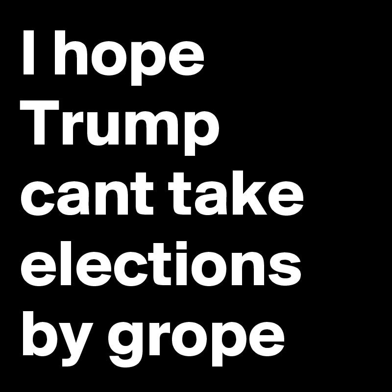 I hope Trump cant take elections by grope